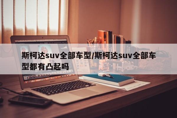 斯柯达suv全部车型/斯柯达suv全部车型都有凸起吗