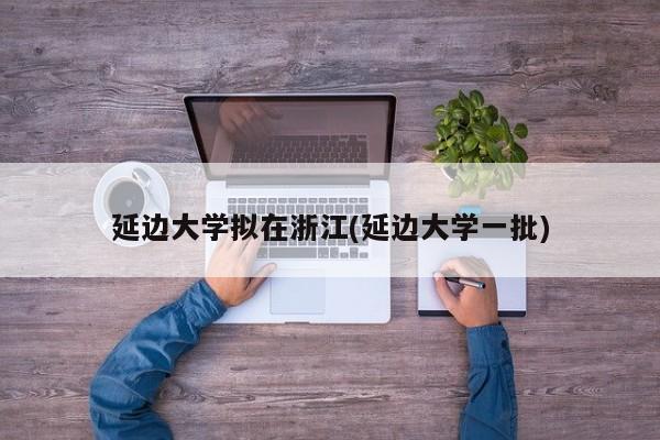 延边大学拟在浙江(延边大学一批)
